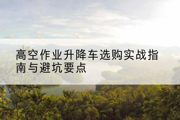 绵阳升降车怎么选-高空作业升降车选购实战指南与避坑要点