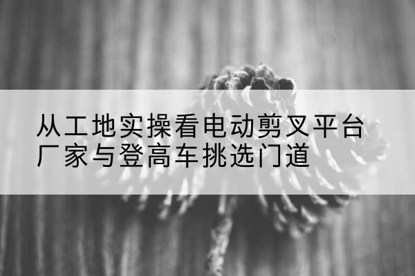 绵阳电动剪叉升降平台厂家-从工地实操看电动剪叉平台厂家与登高车挑选门道