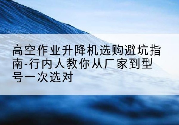 绵阳升降平台厂家-高空作业升降机选购避坑指南-行内人教你从厂家到型号一次选对