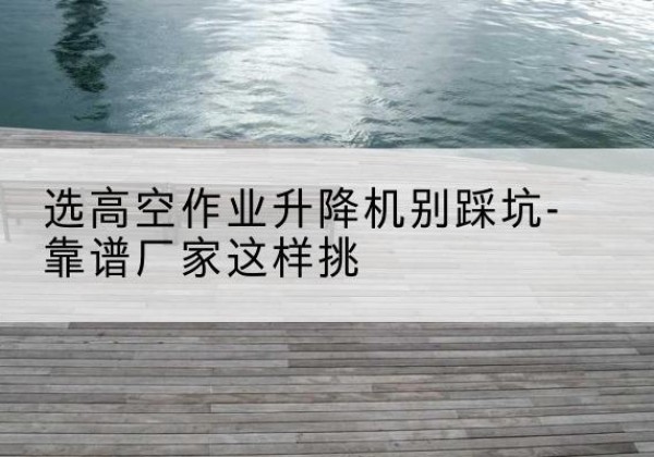 绵阳剪叉式升降机厂家-选高空作业升降机别踩坑-靠谱厂家这样挑