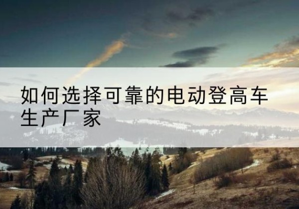 绵阳电动登高车厂家-如何选择可靠的电动登高车生产厂家