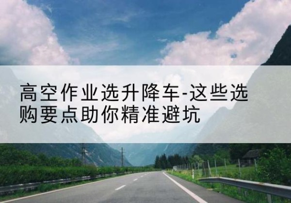 绵阳升降车厂家-高空作业选升降车-这些选购要点助你*避坑