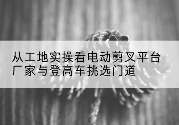 绵阳电动剪叉升降平台厂家-从工地实操看电动剪叉平台厂家与登高车挑选门道